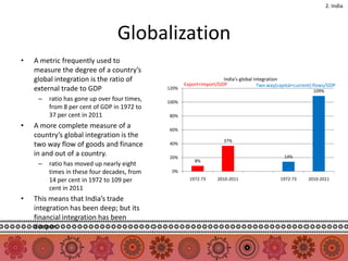 2. India




                                 Globalization
•   A metric frequently used to
    measure the degree of a country’s
    global integration is the ratio of                               India's global integration
                                                     Export+Import/GDP                Two way(capital+current) flows/GDP
    external trade to GDP                     120%
                                                                                                              109%
     –   ratio has gone up over four times,   100%
         from 8 per cent of GDP in 1972 to
         37 per cent in 2011                  80%

•   A more complete measure of a              60%
    country’s global integration is the
                                                                      37%
    two way flow of goods and finance         40%

    in and out of a country.                  20%                                                14%
                                                         8%
     –   ratio has moved up nearly eight
         times in these four decades, from     0%
         14 per cent in 1972 to 109 per                1972-73     2010-2011                   1972-73     2010-2011
         cent in 2011
•   This means that India’s trade
    integration has been deep; but its
    financial integration has been
    deeper.
 