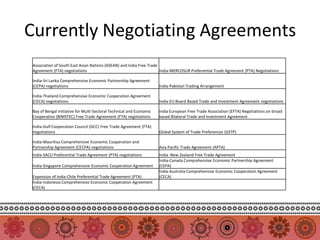 Currently Negotiating Agreements
 Association of South East Asian Nations (ASEAN) and India Free Trade
 Agreement (FTA) negotiations                                         India-MERCOSUR Preferential Trade Agreenent (PTA) Negotiations

 India-Sri Lanka Comprehensive Economic Partnership Agreement
 (CEPA) negotiations                                                  India-Pakistan Trading Arrangement

 India-Thailand Comprehensive Economic Cooperation Agreement
 (CECA) negotiations                                                  India-EU Board Based Trade and Investment Agreement negotiations

 Bay of Bengal Initiative for Multi-Sectoral Technical and Economic   India European Free Trade Association (EFTA) Negotiations on broad
 Cooperation (BIMSTEC) Free Trade Agreement (FTA) negotiations        based Bilateral Trade and Investment Agreement

 India-Gulf Cooperation Council (GCC) Free Trade Agreement (FTA)
 negotiations                                                         Global System of Trade Preferences (GSTP)

 India-Mauritius Comprehensive Economic Cooperation and
 Partnership Agreement (CECPA) negotiations                           Asia Pacific Trade Agreement (APTA)
 India-SACU Preferential Trade Agreement (PTA) negotiations           India -New Zealand Free Trade Agreement
                                                                      India-Canada Comprehensive Economic Partnership Agreement
 India-Singapore Comprehensive Economic Cooperation Agreement         (CEPA)
                                                                      India-Australia Comprehensive Economic Cooperation Agreement
 Expension of India-Chile Preferential Trade Agreement (PTA)          (CECA)
 India-Indonesia Comprehensive Economic Cooperation Agreement
 (CECA)
 