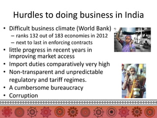 Hurdles to doing business in India
• Difficult business climate (World Bank)
  – ranks 132 out of 183 economies in 2012
  – next to last in enforcing contracts
• little progress in recent years in
  improving market access
• Import duties comparatively very high
• Non-transparent and unpredictable
  regulatory and tariff regimes.
• A cumbersome bureaucracy
• Corruption
 