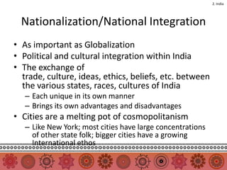 2. India




  Nationalization/National Integration
• As important as Globalization
• Political and cultural integration within India
• The exchange of
  trade, culture, ideas, ethics, beliefs, etc. between
  the various states, races, cultures of India
   – Each unique in its own manner
   – Brings its own advantages and disadvantages
• Cities are a melting pot of cosmopolitanism
   – Like New York; most cities have large concentrations
     of other state folk; bigger cities have a growing
     International ethos
 