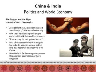 China & India
                     Politics and World Economy
The Dragon and the Tiger
-- Match of the 21st Century?...

• Until 1800 these 2 economies used
  to make up 1/2 the world economy...
• How their relationship will shape
  world politics & the world economy –
• “Shame they do not get on better"...
• Lots of expectation by Washington
   for India to assume a more active
   role as a regional balancer vis-à-vis
   China.
• New Delhi is far less eager to pursue
   this position against its northern
   neighbor
•
 
