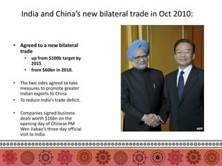India and China’s new bilateral trade in Oct 2010:


• Agreed to a new bilateral
  trade
      •   up from $100b target by
          2015
      •   from $60bn in 2010.

•   The two sides agreed to take
    measures to promote greater
    Indian exports to China
•   To reduce India's trade deficit.

•   Companies signed business
    deals worth $16bn on the
    opening day of Chinese PM
    Wen Jiabao's three-day official
    visit to India
 