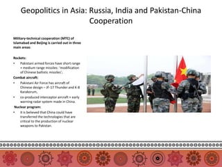 Geopolitics in Asia: Russia, India and Pakistan-China
                         Cooperation
Military-technical cooperation (MTC) of
Islamabad and Beijing is carried out in three
main areas:

Rockets:
•   Pakistani armed forces have short range
    + medium range missiles: ‘modification
    of Chinese ballistic missiles’;
Combat aircraft:
•   Pakistani Air Force has aircraft of
    Chinese design – JF-17 Thunder and K-8
    Karakorum,
•   co-produced interceptor aircraft + early
    warning radar system made in China.
 Nuclear program:
•   it is believed that China could have
    transferred the technologies that are
    critical to the production of nuclear
    weapons to Pakistan.
 