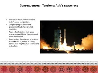 Consequences: Tensions: Asia's space race



•   Tensions in Asian politics underlie
    today's space competition.
•   Long-festering historical and
    geopolitical feuds have created
    hostilities
•   Asian officials believe that space
    programmes will bring them status at
    home and abroad.
•   Asian nations do not want to be seen
    as 'backward' or, worse, as falling
    behind their neighbours in science and
    technology
 