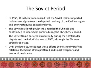 The Soviet Period
• In 1955, Khrushchev announced that the Soviet Union supported
  Indian sovereignty over the disputed territory of the Kashmir region
  and over Portuguese coastal enclaves.
• The Soviet relationship with India rankled the Chinese and
  contributed to Sino-Soviet enmity during the Khrushchev period.
• The Soviet Union declared its neutrality during the 1959 border
  dispute and the Indo-China war of 1962, although the Chinese
  strongly objected.
• Until the late 80s, to counter these efforts by India to diversify its
  relations, the Soviet Union proffered additional weaponry and
  economic assistance.
 