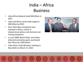India – Africa
                                 Business
•   India-Africa bilateral trade $60 billion in
    2011.
•   India and Africa revise trade target to
    $90 billion by 2015
•   Over 250 Indian companies have
    invested in Africa, mainly in
    telecommunications and chemical and
    mining companies.
•   In June 2008, Bharti Airtel, and Indian
    telecommunications giant, purchased
    Zain Africa for US$9 billion.
•   India-Africa Trade Ministers meeting in
    New Delhi on March 17, 2012
 