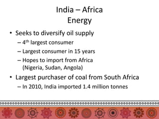 India – Africa
                    Energy
• Seeks to diversify oil supply
  – 4th largest consumer
  – Largest consumer in 15 years
  – Hopes to import from Africa
    (Nigeria, Sudan, Angola)
• Largest purchaser of coal from South Africa
  – In 2010, India imported 1.4 million tonnes
 