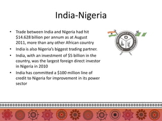 India-Nigeria
• Trade between India and Nigeria had hit
  $14.628 billion per annum as at August
  2011, more than any other African country
• India is also Nigeria’s biggest trading partner.
• India, with an investment of $5 billion in the
  country, was the largest foreign direct investor
  in Nigeria in 2010
• India has committed a $100 million line of
  credit to Nigeria for improvement in its power
  sector
 