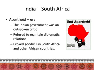India – South Africa
• Apartheid – era
  – The Indian government was an
    outspoken critic
  – Refused to maintain diplomatic
    relations
  – Evoked goodwill in South Africa
    and other African countries.
 