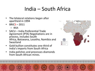 India – South Africa
• The bilateral relations began after
  apartheid in 1994
• BRICS – 2011
    – IBSA
• SACU – India Preferential Trade
  Agreement (PTA) Negotiations are in
  process, includes South
  Africa, Botswana, Lesotho, Namibia and
  Swaziland
• Gold bullion constitutes one-third of
  India's imports from South Africa
• India polishes and processes diamonds
  from South African mines.
 