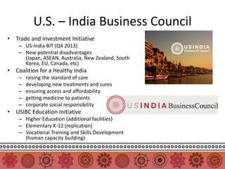 U.S. – India Business Council
• Trade and Investment Initiative
    – US-India BIT (Q4 2013)
    – New potential disadvantages
      (Japan, ASEAN, Australia, New Zealand, South
      Korea, EU, Canada, etc)
• Coalition for a Healthy India
    –   raising the standard of care
    –   developing new treatments and cures
    –   ensuring access and affordability
    –   getting medicine to patients
    –   corporate social responsibility
• USIBC Education Initiative
    – Higher Education (additional facilities)
    – Elementary K-12 (replication)
    – Vocational Training and Skills Development
      (human capacity building)
 