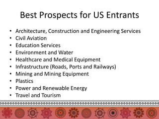 Best Prospects for US Entrants
•   Architecture, Construction and Engineering Services
•   Civil Aviation
•   Education Services
•   Environment and Water
•   Healthcare and Medical Equipment
•   Infrastructure (Roads, Ports and Railways)
•   Mining and Mining Equipment
•   Plastics
•   Power and Renewable Energy
•   Travel and Tourism
 