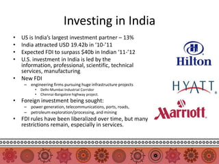 Investing in India
• US is India’s largest investment partner – 13%
• India attracted USD 19.42b in ‘10-’11
• Expected FDI to surpass $40b in Indian ‘11-’12
• U.S. investment in India is led by the
  information, professional, scientific, technical
  services, manufacturing
• New FDI
    – engineering firms pursuing huge infrastructure projects
         •   Delhi-Mumbai Industrial Corridor
         •   Chennai-Bangalore highway project.
• Foreign investment being sought:
    – power generation, telecommunications, ports, roads,
    – petroleum exploration/processing, and mining
• FDI rules have been liberalized over time, but many
  restrictions remain, especially in services.
 