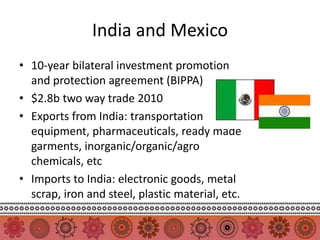 India and Mexico
• 10-year bilateral investment promotion
  and protection agreement (BIPPA)
• $2.8b two way trade 2010
• Exports from India: transportation
  equipment, pharmaceuticals, ready made
  garments, inorganic/organic/agro
  chemicals, etc
• Imports to India: electronic goods, metal
  scrap, iron and steel, plastic material, etc.
 