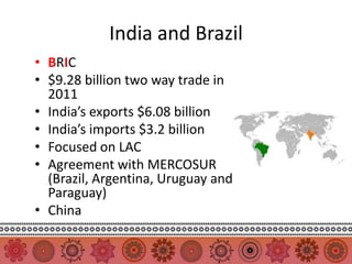 India and Brazil
• BRIC
• $9.28 billion two way trade in
  2011
• India’s exports $6.08 billion
• India’s imports $3.2 billion
• Focused on LAC
• Agreement with MERCOSUR
  (Brazil, Argentina, Uruguay and
  Paraguay)
• China
 