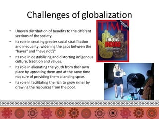 Challenges of globalization
•   Uneven distribution of benefits to the different
    sections of the society.
•   Its role in creating greater social stratification
    and inequality; widening the gaps between the
    “haves” and “have not’s”
•   Its role in destabilizing and distorting indigenous
    culture, tradition and values.
•   Its role in alienating the youth from their own
    place by uprooting them and at the same time
    not sure of providing them a landing space.
•   Its role in facilitating the rich to grow richer by
    drawing the resources from the poor.
 