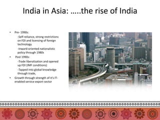 India in Asia: …..the rise of India

•   Pre- 1990s:
      -Self-reliance, strong restrictions
      on FDI and licensing of foreign
      technology.
      -Inward-oriented nationalistic
      policy through 1980s
•   Post 1990s:
      -Trade liberalization and opened
      up FDI (IMF conditions)
      -Tapped into global knowledge
      through trade,
•   Growth through strength of it’s IT-
    enabled service export sector
 
