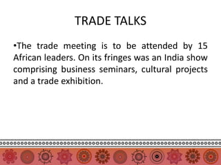 TRADE TALKS
•The trade meeting is to be attended by 15
African leaders. On its fringes was an India show
comprising business seminars, cultural projects
and a trade exhibition.
 