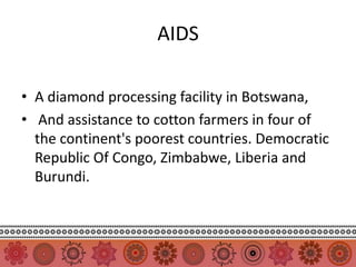 AIDS

• A diamond processing facility in Botswana,
• And assistance to cotton farmers in four of
  the continent's poorest countries. Democratic
  Republic Of Congo, Zimbabwe, Liberia and
  Burundi.
 