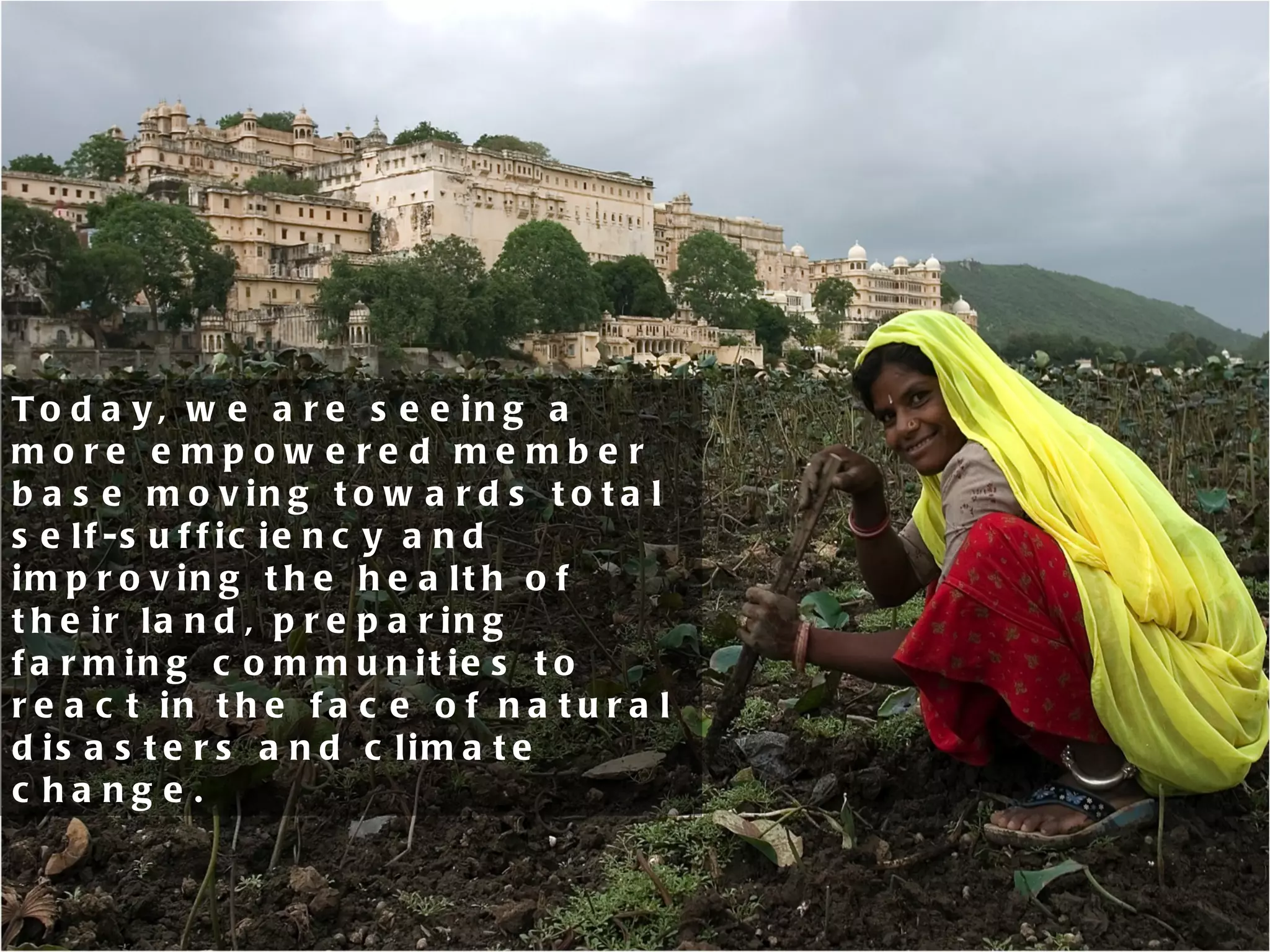 Today, we are seeing a more empowered member base moving towards total self-sufficiency and improving the health of their land, preparing farming communities to react in the face of natural disasters and climate change.  