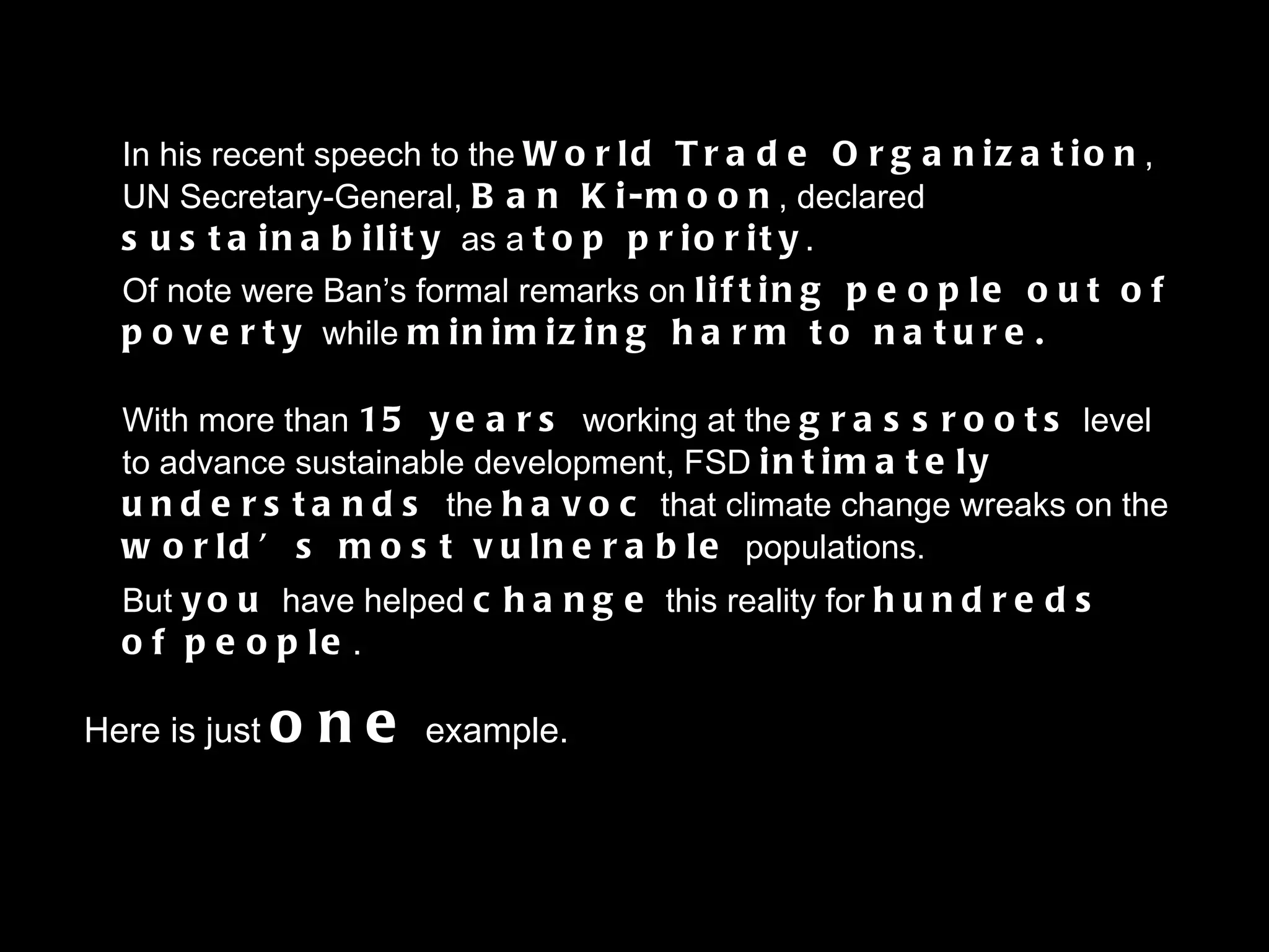 In his recent speech to the  World Trade Organization ,  UN Secretary-General,  Ban Ki-moon , declared  sustainability  as a  top priority . Of note were Ban’s formal remarks on  lifting people out of poverty  while   minimizing harm to nature. With more than  15 years  working at the  grassroots   level to advance sustainable development, FSD  intimately understands  the   havoc   that climate change wreaks on the  world’s most vulnerable  populations. But   you  have helped  change   this reality for  hundreds of people . Here is just  one  example. 