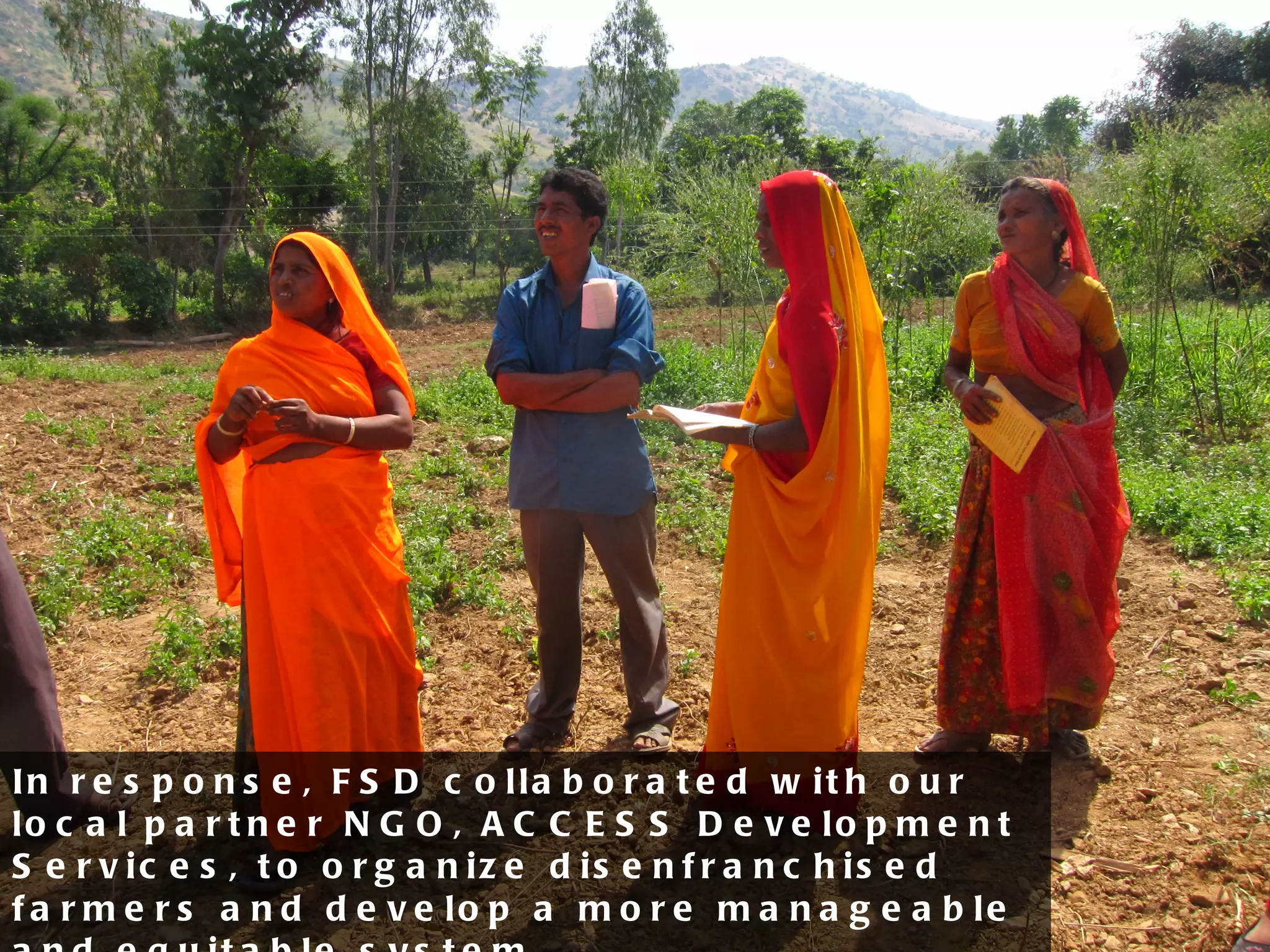 In response, FSD collaborated with our local partner NGO, ACCESS Development Services, to organize disenfranchised farmers and develop a more manageable and equitable system. 