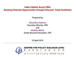 1
India’s Market Access Offer
Realising Potential Opportunities through Enhanced Trade Facilitation
Prepared by
Mustafizur Rahman
Executive Director, CPD
and
Khaleda Akhter
Senior Research Associate, CPD
22 April 2014
CENTRE FOR POLICY DIALOGUE (CPD)
B A N G L A D E S H
a c i v i l s o c i e t y t h i n k t a n k
 