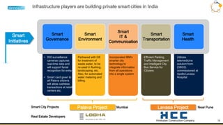 12
Infrastructure players are building private smart cities in India
Palava Project
Smart
Initiatives
Smart
Governance
Smart
Environment
Smart
IT &
Communication
• 500 surveillance
cameras captures
real-time data and
will support facial
recognition for entry
• Smart card given to
all Palava citizens
will allow cashless
transactions at retail
centers etc.
Incorporated IBM's
smarter city
technology to
integrate information
from all operations
into a single system
Partnered with GE
for treatment of
waste water, to be
re-used in flushing,
landscaping, etc.
Also, for automated
water metering and
billing
Smart
Transportation
Efficient Parking,
Traffic Management
and Intelligent City
Bus Service for
Citizens
Smart
Health
Utilizes
telemedicine
solution from
CISCO,
commissioned at
Apollo Lavasa
Hospital
Lavasa Project
Hindustan Construction Company
Smart City Projects
Real Estate Developers
Mumbai Near Pune
 