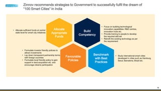 16
Zinnov recommends strategies to Government to successfully fulfil the dream of
“100 Smart Cities” in India
Build
Competency
Benchmark
with Best
Practices
Favourable
Policies
Allocate
Appropriate
Funds
• Focus on building technological
innovation capabilities- R&D centres,
innovation hubs etc.
• Provide training to people to develop
the required skill set
• Retrofit the existing technology as per
the requirement
• Study international smart cities
developed in cities such as Hamburg,
Seoul, Barcelona, Brazil etc.
• Formulate investor friendly policies to
attract investments
• Lay down transparent partnership terms
with foreign countries
• Formulate local friendly policy to gain
support in land acquisition etc. and
encourage citizens participation
• Allocate sufficient funds at centre/
state level for smart city initiatives
 