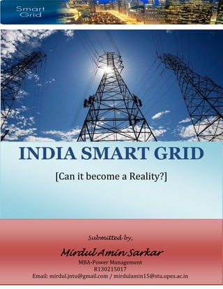1
Abstrac
INDIA SMART GRID
[Can it become a Reality?]
Submitted by,
Mirdul Amin Sarkar
MBA-Power Management
R130215017
Email: mirdul.jntu@gmail.com / mirdulamin15@stu.upes.ac.in
 