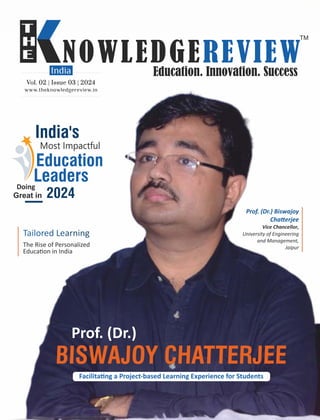 www.theknowledgereview.in
Vol. 02 | Issue 03 | 2024
Vol. 02 | Issue 03 | 2024
Vol. 02 | Issue 03 | 2024
India's
Most Impactful
Education
Leaders
Doing
Great in 2024
BISWAJOY CHATTERJEE
Facilita ng a Project-based Learning Experience for Students
Prof. (Dr.)
The Rise of Personalized
Educa on in India
Prof. (Dr.) Biswajoy
Cha erjee
Vice Chancellor,
University of Engineering
and Management,
Jaipur
 