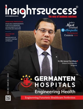 VOL
08
ISSUE
02
2022
|
|
EMBRACING INNOVATIONS
ENABLING COMPREHENSIVE
CARE WITH EMERGING
ADVANCEMENTS IN THE
HEALTHCARE INDUSTRY
Dr Mir Jawad Zar Khan,
Senior Orthopaedic
Surgeon
Engineering Futuristic Healthcare Perfection
HEALTHCARE
VITALS
IMPORTANCE OF
PATIENT-CENTRIC
APPROACH
India’s
Most
Trusted
Treatment
Centers-2022
rthopedic
 