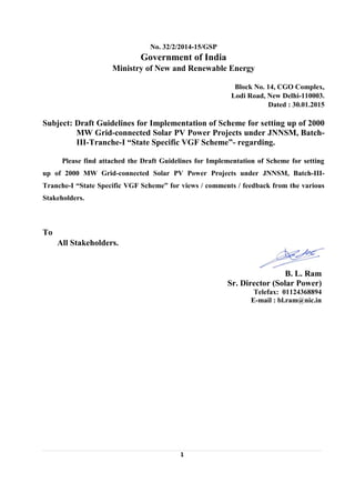 1
No. 32/2/2014-15/GSP
Government of India
Ministry of New and Renewable Energy
Block No. 14, CGO Complex,
Lodi Road, New Delhi-110003.
Dated : 30.01.2015
Subject: Draft Guidelines for Implementation of Scheme for setting up of 2000
MW Grid-connected Solar PV Power Projects under JNNSM, Batch-
III-Tranche-I “State Specific VGF Scheme”- regarding.
Please find attached the Draft Guidelines for Implementation of Scheme for setting
up of 2000 MW Grid-connected Solar PV Power Projects under JNNSM, Batch-III-
Tranche-I “State Specific VGF Scheme” for views / comments / feedback from the various
Stakeholders.
To
All Stakeholders.
B. L. Ram
Sr. Director (Solar Power)
Telefax: 01124368894
E-mail : bl.ram@nic.in
 