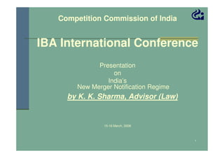 Competition Commission of India

IBA International Conference
Presentation
on
India’s
New Merger Notification Regime

by K. K. Sharma, Advisor (Law)

15-16 March, 2008

1

 