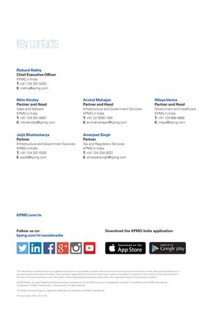 Keycontacts:
Richard Rekhy
Chief Executive Officer
KPMG in India
T: +91 124 307 4303
E: rrekhy@kpmg.com
Jaijit Bhattacharya
Partner
Infrastructure and Government Services
KPMG in India
T: +91 124 307 4302
E: jaijitb@kpmg.com
KPMG.com/in
NitinAtroley
Partner and Head
Sales and Markets
KPMG in India
T: +91 124 307 4887
E: nitinatroley@kpmg.com
Amarjeet Singh
Partner
Tax and Regulatory Services
KPMG in India
T: +91 124 334 5022
E: amarjeetsingh@kpmg.com
Arvind Mahajan
Partner and Head
Infrastructure and Government Services
KPMG in India
T: +91 22 3090 1740
E: arvindmahajan@kpmg.com
NilayaVarma
Partner and Head
Government and Healthcare
KPMG in India
T: +91 124 668 4668
E: nilaya@kpmg.com
Follow us on:
kpmg.com/in/socialmedia
The information contained herein is of a general nature and is not intended to address the circumstances of any particular individual or entity. Although we endeavour to
provide accurate and timely information, there can be no guarantee that such information is accurate as of the date it is received or that it will continue to be accurate in
the future. No one should act on such information without appropriate professional advice after a thorough examination of the particular situation.
© 2016 KPMG, an Indian Registered Partnership and a member firm of the KPMG network of independent member firms affiliated with KPMG International
Cooperative (“KPMG International”), a Swiss entity. All rights reserved.
The KPMG name and logo are registered trademarks or trademarks of KPMG International.
Printed in India. (042_THL1215)
Download the KPMG India application:
 