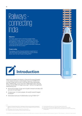 India has the largest rail network in Asia and the second largest
in the world.03
It covers a track-length of around 114,000 kms,02
running 12,500 trains to carry more than 20 million passengers
daily.03
Additionally, it runs more than 7,400 freight trains carrying
3 million tonnes (MT) of freight every day03
. Some of its significant
characteristics are:
•	 Accounts for India’s 15 per cent of public transport and about 30
per cent of total freight 04
•	 Employs over 1.4 million people, the world’s seventh-largest
employer05
•	 Generated revenues of USD25 billion during FY2014-15.06
Railways-
connecting
India
Objective
The Indian government is aiming to target higher
investments through resource mobilisation, prioritise
decongestion of heavy haul routes and speed up trains.
Providing better passenger amenities and safety, and
improving railway systems through sustainable measures
would also be the focus areas.01
Project outlay
The railway ministry has earmarked an investment of
USD133.5 billion toward development of the railways
sector over the next 5 years ending 2019.01
01.	‘Highlights of the Railway Budget 2015-16’, Indian Railways, http://www.indianrailways.gov.in/railwayboard/
uploads/directorate/finance_budget/Budget_2015-16/English_Speech_Highlights_2015-16.pdf, 25 February
2015
02.	‘Indian Railways - lifeline of the nation’, Railway Ministry, February 2015
03.	‘18 interesting facts about India Railways’, Business Standard, February 2015
04.	‘India’s great Metro-Rail opportunity‘,The Business Standard, 20 January 2015
05.	‘Indian Railways, Army among world’s biggest employers’,The EconomicTimes, June 2015
06.	‘Railways’ Revenue Earnings up by 12.16 Per Cent During FinancialYear 2014-15‘, Press Information Bureau
GoI, 8 April 2015
11
Introduction
© 2016 KPMG, an Indian Registered Partnership and a member firm of the KPMG network of independent member firms affiliated with KPMG International Cooperative (“KPMG International”), a Swiss entity. All rights reserved.
 