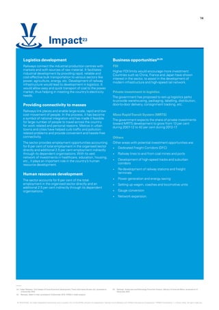23.	‘Indian Railways -The Catalyst of Socio-Economic Development‘, Press Information Bureau GoI, accessed on
3 December 2015
24.	 Railways, Make in India, accessed on 3 December 2015, KPMG in India’s analysis
25.	 Railways, Investment andTechnology Promotion Division, Ministry of External Affairs, accessed on 21
December 2015
Logistics development
Railways connect the industrial production centres with
markets and with sources of raw material. It facilitates
industrial development by providing rapid, reliable and
cost-effective bulk transportation to various sectors like
power, agriculture, energy, etc. Development of railway
infrastructure would lead to development in logistics. It
would allow easy and quick transport of coal to the power
market, thus helping in meeting the country’s electricity
needs.
Providing connectivity to masses
Railways link places and enable large-scale, rapid and low-
cost movement of people. In the process, it has become
a symbol of national integration and has made it feasible
for large number of people to travel across the country
for work related and personal reasons. Metros in urban
towns and cities have helped curb traffic and pollution-
related problems and provide convenient and hassle-free
connectivity.
The sector provides employment opportunities accounting
for 6 per cent of total employment in the organised sector
directly and additional 2.5 per cent employment indirectly
through its dependent organisations.With its vast
network of investments in healthcare, education, housing,
etc., it plays an important role in the country’s human
resource development.
Human resources development
The sector accounts for 6 per cent of the total
employment in the organised sector directly and an
additional 2.5 per cent indirectly through its dependent
organisations.
Business opportunities24,25
FDI
Higher FDI limits would encourage more investment.
Countries such as China, France and Japan have shown
interest in the sector, to assist in the development of
modern infrastructure and high-speed rail network.
Private investment in logistics
The government has proposed to set-up logistics parks
to provide warehousing, packaging, labelling, distribution,
door-to-door delivery, consignment tracking, etc.
Mass RapidTransit System (MRTS)
The government expects the share of private investments
toward MRTS development to grow from 13 per cent
during 2007-12 to 42 per cent during 2012-17.
Others
Other areas with potential investment opportunities are:
•	 Dedicated Freight Corridors (DFC)
•	 Railway lines to and from coal mines and ports
•	 Development of high-speed tracks and suburban
corridors
•	 Re-development of railway stations and freight
terminals
•	 Power generation and energy saving
•	 Setting up wagon, coaches and locomotive units
•	 Gauge conversion
•	 Network expansion.
Impact23
14
© 2016 KPMG, an Indian Registered Partnership and a member firm of the KPMG network of independent member firms affiliated with KPMG International Cooperative (“KPMG International”), a Swiss entity. All rights reserved.
 