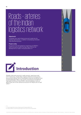 Globally, India ranks second in roads network, spanning a total
of 4.7 million kms. Roads offer a logistics lifeline to the economy,
accounting for 60 per cent of total goods movement and 85 per cent
of total passenger traffic in the country. According to the National
Highways Authority of India (NHAI), national highways make up
about 2 per cent of the network but account for 40 per cent of road
traffic.02
Roads-arteries
oftheIndian
logisticsnetwork
Objective(s)
To develop new road infrastructure and modernise the
existing road network, in addition to developing interstate
highways/expressways.
Project outlay
The government earmarked an investment of USD32.4
billion during the twelfth FiveYear Plan (FYP) for the
development of roads in the period 2012-17.01
01.	‘Outcome Budget 2015-16‘, Ministry of RoadTransport and Highways (MORTH), GoI
02.	‘Roads and Highways‘, Investment andTechnology Promotion Division, Ministry of External Affairs
15
Introduction
© 2016 KPMG, an Indian Registered Partnership and a member firm of the KPMG network of independent member firms affiliated with KPMG International Cooperative (“KPMG International”), a Swiss entity. All rights reserved.
 