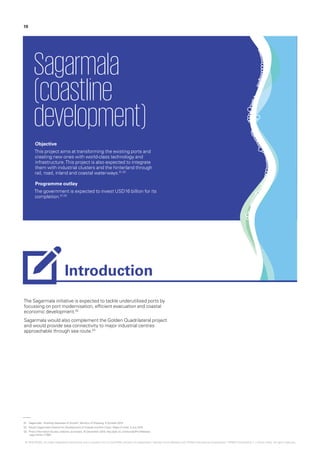 The Sagarmala initiative is expected to tackle underutilised ports by
focussing on port modernisation, efficient evacuation and coastal
economic development.02
Sagarmala would also complement the Golden Quadrilateral project
and would provide sea connectivity to major industrial centres
approachable through sea route.03
Sagarmala
(coastline
development)
Objective
This project aims at transforming the existing ports and
creating new ones with world-class technology and
infrastructure.This project is also expected to integrate
them with industrial clusters and the hinterland through
rail, road, inland and coastal waterways.01,02
Programme outlay
The government is expected to invest USD16 billion for its
completion.01,02
01.	‘Sagarmala – Building Gateways of Growth‘, Ministry of Shipping, 5 October 2015
02.	‘Modi’s Sagarmala Initiative for Development of Coastal and Port Cities‘, Maps of India, 5 July 2015
03.	‘Press Information Bureau website, accessed, 15 December 2015, http://pib.nic.in/newsite/PrintRelease.
aspx?relid=117691
19
Introduction
© 2016 KPMG, an Indian Registered Partnership and a member firm of the KPMG network of independent member firms affiliated with KPMG International Cooperative (“KPMG International”), a Swiss entity. All rights reserved.
 