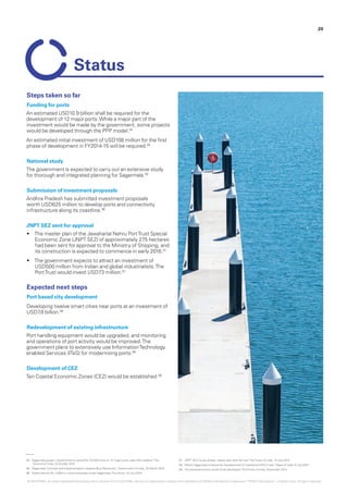 04.	‘Sagarmala project: Government to spend Rs 70,000 crore on 12 major ports, says Nitin Gadkari‘,The
EconomicTimes, 6 October 2015
05.	‘Sagarmala: Concept and implementation towards Blue Revolution’, Government of India, 25 March 2015
06.	‘State submits Rs. 4,000 cr. worth proposals under Sagarmala‘,The Hindu, 18 July 2015
07.	 ‘JNPT SEZ moves ahead, master plan sent for nod‘,TheTimes of India, 14 July 2015
08.	‘Modi’s Sagarmala Initiative for Development of Coastal and Port Cities‘, Maps of India, 5 July 2015
09.	‘10 coastal economic zones to be developed’,TheTimes of India, November 2014
Steps taken so far
Funding for ports
An estimated USD10.9 billion shall be required for the
development of 12 major ports.While a major part of the
investment would be made by the government, some projects
would be developed through the PPP model.04
An estimated initial investment of USD108 million for the first
phase of development in FY2014-15 will be required.05
National study
The government is expected to carry out an extensive study
for thorough and integrated planning for Sagarmala.05
Submission of investment proposals
Andhra Pradesh has submitted investment proposals
worth USD625 million to develop ports and connectivity
infrastructure along its coastline.06
JNPT SEZ sent for approval
•	 The master plan of the Jawaharlal Nehru PortTrust Special
Economic Zone (JNPT SEZ) of approximately 275 hectares
had been sent for approval to the Ministry of Shipping, and
its construction is expected to commence in early 2016.07
•	 The government expects to attract an investment of
USD500 million from Indian and global industrialists.The
PortTrust would invest USD73 million.07
Expected next steps
Port based city development
Developing twelve smart cities near ports at an investment of
USD7.8 billion.08
Redevelopment of existing infrastructure
Port handling equipment would be upgraded, and monitoring
and operations of port activity would be improved.The
government plans to extensively use InformationTechnology
enabled Services (ITeS) for modernising ports.08
Development of CEZ
Ten Coastal Economic Zones (CEZ) would be established.09
Status
20
© 2016 KPMG, an Indian Registered Partnership and a member firm of the KPMG network of independent member firms affiliated with KPMG International Cooperative (“KPMG International”), a Swiss entity. All rights reserved.
 