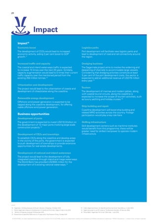 10.	 ‘Sagarmala – Building Gateways of Growth‘, Ministry of Shipping, 5 October 2015
11.	 ‘Modi’s Sagarmala Initiative for Development of Coastal and Port Cities’, Maps of India, 5 July 2015
12.	 Ministry of Shipping, accessed 18 December 2015
13.	 ‘Government to spend Rs 7000 crore on 12 major ports’,The EconomicTimes, October 2015
14.	 ‘India’s Sagarmala Project: An IdeaWhoseTime Has Come‘, NexusNovus, 13 April 2015
15.	 ‘Sagarmala project to up DCI revenue‘,The Business Standard, 25 February 2004
16.	 ‘PolicyWatch: Sagarmala- Port of call‘, DNA India, 1 June 2015
Impact10
Economic boost
The development of CEZs would lead to increased
economic activity, aiding 2 per cent boost to GDP
growth.11
Increased traffic and capacity
The coastal and inland waterways traffic is expected
to increase 15 times over the next 20 years. Similarly,
capacity augmentation would lead to 5 times their current
traffic capacity over the mentioned period from the
existing 350 million tonnes.12
Urbanisation and development
The project would lead to the urbanisation of coasts and
development of cities/states along the coastline.
Renewable energy development
Offshore wind power generation is expected to be
tapped along the coastline development, for offering
viable offshore wind power generation.
Business opportunities
Development of ports
The government is expected to invest USD10.9 billion on
the development of 12 major ports involving large-scale
construction projects.13
Development of CEZs and townships
To establish CEZs along the coastline and develop areas
in the vicinity of the ports, the government is expected
to push development of townships to provide extensive
opportunities for real estate developments.
Development of national and inland waterways
The project would lead to the development of fully
integrated coastline through inland and mega waterways.
TheWorld Bank has provided USD655 million for the
development of 5 existing national waterways.14
Logistics parks
Port development will facilitate new logistic parks and
lead to development of road and rail connectivity around
the region.
Dredging business	
The Sagarmala project aims to involve the widening and
deepening of channels to accommodate large vessels.
Considering that dredging activities constitute at least
5 per cent of the port development costs, the sector is
expected to add an additional revenue of USD78 million
every year.15
Tourism
The development of marinas and modern jetties, along
with coastal tourist circuits, along the coastline is
expected to increase the scope of tourism activities, such
as luxury yachting and holiday cruises.16
Ship building and repair
Coastline development will boost ship building and
related MRO activities across the country. Foreign
participation would play a key role here.
Skilling infrastructure
Skill development centers such as maritime institutes
would benefit from this programme; there will be
greater need for skilled manpower to operate modern
infrastructure.
Impact
21
© 2016 KPMG, an Indian Registered Partnership and a member firm of the KPMG network of independent member firms affiliated with KPMG International Cooperative (“KPMG International”), a Swiss entity. All rights reserved.
 
