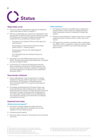 03.	‘Inland waterways policy: Dredging through the silt‘,The Indian Express, 19 August 2015
04.	‘Rice-ferrying toTripura starts via Kolkata-Bangladesh route’, Business Standard, March 2015
05.	‘NTPC takes river route to ship coal’,TheTelegraph, October 2013
06.	‘Bilateral water transport deal favours Bangladesh’, BusinessLine, July 2012
07.	 ‘New waterways in offing to link India, Bangladesh‘, BusinessToday, 27 October 2015
08.	‘After Myanmar, NewWaterways in Offing to Link India, Bangladesh’,The New Indian Express, October 2015
09.	‘Indian Bangladesh business set to grow through ports, waterways’,The EconomicTimes, June 2015
10.	 Logistics game changers –Transforming India’s logistics industry, KPMG in India, February 2013
23
Steps taken so far
•	 The Union Cabinet has decided to approve 101 additional
inland waterways as NW for navigation.03
•	 IWT has its advantage over road and rail, especially for bulk
transportation (coal and cement) and over dimension cargo.
The following are among some flagship examples that
employ IWT as a cost-effective transport option:
–– Food grains from Kolkata toTripura via Ashuganj and
within Assam04
–– Transportation of coal for NationalThermal Power
Station (NTPC) — Farakka project05
–– Transportation of fly ash fromWest Bengal to
Bangladesh06
–– Hot-rolled (HR) coils from Kolkata toTripura via
Ashuganj.07
•	 According to the InlandWaterways Authority of India
(IWAI), 16 waterway projects have already been completed
at a cost of USD2.3 million.07
•	 Construction of 17-metre-long floating terminals has
been completed at 20 places on the Brahmaputra river.
Further such projects have been initiated at 15 places by
the Assam government, scheduled to be completed by
December 2016.08
Trans-border initiatives
•	 India and Bangladesh inked an agreement on coastal
shipping for two-way trade through ports in June 2015,
renewing the 1972 Protocol on InlandWaterways
Transit andTrade (PIWTT) for using their waterways for
commerce.09
•	 The Kaladan Multi-ModalTransitTransport Project was
jointly identified by India and Myanmar to create multi-
modal transport for shipment of cargo between the nations.
The project includes construction of an integrated port
and inland water transport (IWT) terminal, development
of a navigational channel, and construction of a highway
transhipment terminal.10
Expected next steps
Infrastructure and capacity10
•	 Incentives to develop additional smaller berths for
domestic cargo ships (which use 55 per cent of total
voyage time in port delays) at ports
•	 Increasing vessel capacity
•	 Domestic cargo corridors for first and last mile connectivity
with ports.
Policy initiatives10
•	 Co–loading of domestic and EXIM cargo is expected on
coastal vessels; while co-loading is already allowed for
Indian flag vessels, decision is awaited for foreign flag
vessels.
•	 Policies around subsidies for capital investments in coastal
shipping could be revisited, similar to roads, rails and air
sectors.
•	 IWT governance could be centralised under a single body
(e.g. IWAI), which is, at present, carried out under multiple
authorities such as CIWTC, port authorities and state
governments.
Status
© 2016 KPMG, an Indian Registered Partnership and a member firm of the KPMG network of independent member firms affiliated with KPMG International Cooperative (“KPMG International”), a Swiss entity. All rights reserved.
 