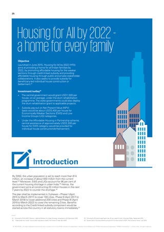 By 2050, the urban population is set to reach more than 814
million, an increase of about 400 million from the current
level.02
Moreover, EWS and LIGs account for 96 per cent of
the current housing shortage in urban India.03
Hence, the
government aims at constructing 20 million houses in the next
7 years by 2022 to counter the shortage.04
The plan shall be implemented in 3 phases – Phase I (April
2015 to March 2017) to cover 100 cities, Phase II (April 2017 to
March 2019) to cover additional 200 cities and Phase III (April
2019 to March 2022) to cover the remaining Cities. Benefits
according to the Credit linked subsidy component would be
started across the country in all statutory towns immediately.01
HousingforAllby2022-
ahomeforeveryfamily
Objective
Launched in June 2015, Housing for All by 2022 (HFA)
aims at providing a home for all Indian families by
2022, by promoting affordable housing for the weaker
sections through credit-linked subsidy and providing
affordable housing through public and private stakeholder
collaborations. It also seeks to provide subsidy for
beneficiary-led individual house construction or
betterment.01
Investment/outlay01
•	 The central government would grant USD1,505 per
house, on an average, under the slum rehabilitation
programme.The state governments could also deploy
the slum rehabilitation grant to applicable projects.
•	 Subsidy pay-out on Net PresentValue (NPV)
basis would be about USD3,400 per house for
EconomicallyWeaker Sections (EWS) and Low
Income Groups (LIG) categories.
•	 Under the Affordable Housing in Partnership scheme,
central assistance of approximately USD2,200 per
house for EWS category would be provided for
individual house construction/enhancement.
01.	‘Housing for All by 2022’ Mission – National Mission for Urban Housing,’ accessed on 3rd December 2015
02.	 ‘India builds first ‘smart’ city as urban population swells’,TheTimes of India, April 2015
03.	‘Housing for All scheme gets govt nod: All you need to know’, BusinessToday, September 2015
04.	‘Government’s housing scheme can give Rs 15 trillion boost to GDP’,The EconomicTimes, July 2015
25
Introduction
© 2016 KPMG, an Indian Registered Partnership and a member firm of the KPMG network of independent member firms affiliated with KPMG International Cooperative (“KPMG International”), a Swiss entity. All rights reserved.
 