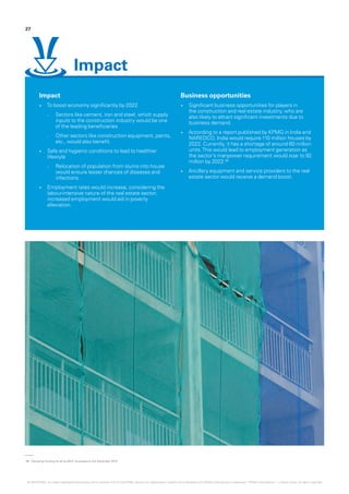 08.	‘Decoding housing for all by 2022,’ accessed on 3rd December 2015
Impact
•	 To boost economy significantly by 2022
–– Sectors like cement, iron and steel, which supply
inputs to the construction industry would be one
of the leading beneficiaries
–– Other sectors like construction equipment, paints,
etc., would also benefit.
•	 Safe and hygienic conditions to lead to healthier
lifestyle
–– Relocation of population from slums into house
would ensure lesser chances of diseases and
infections.
•	 Employment rates would increase, considering the
labour-intensive nature of the real estate sector;
increased employment would aid in poverty
alleviation.
Business opportunities
•	 Significant business opportunities for players in
the construction and real estate industry, who are
also likely to attract significant investments due to
business demand.
•	 According to a report published by KPMG in India and
NAREDCO, India would require 110 million houses by
2022. Currently, it has a shortage of around 60 million
units.This would lead to employment generation as
the sector’s manpower requirement would soar to 92
million by 2022.08
•	 Ancillary equipment and service providers to the real
estate sector would receive a demand boost.
27
Impact
© 2016 KPMG, an Indian Registered Partnership and a member firm of the KPMG network of independent member firms affiliated with KPMG International Cooperative (“KPMG International”), a Swiss entity. All rights reserved.
 