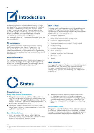 01.	 Make in India website, http://www.makeinindia.com/article/-/v/make-in-india-we-1 accessed on 4 December
2015
02.	‘e-Book of DIPP on Good governance 2014-15‘, DIPP, 15 June 2015
29
Accelerating growth of the manufacturing sector is key to
stimulate higher economic growth of a nation.To this effect,
the Make in India flagship initiative was launched in 2014
to give a comprehensive push to industrial development
by introducing a business friendly regulatory environment,
enhancing the ease of doing business and improving
manufacturing infrastructure, among others.
The initiative is based on 4 fundamental principles, which are
mentioned below:
New processes
The Government of India (GoI) recognised Ease of Doing
Business (EoDB) is critical to attract investments into
the country.Thus, it introduced new de-licensing and
deregulation measures to significantly reduce complexity in
the government procedures and help increase efficiency and
transparency.01
New infrastructure
The manufacturing infrastructure and innovation capacity are
expected to witness growth owing to the development of
smart cities and industrial clusters across different regions
identified as potential investment destinations.01
New sectors
The government has liberalised norms and opened up new
sectors for foreign investments under the Make in India
initiative.The 10 key sectors identified by the government to
play a major role in manufacturing are01
:
•	 Aerospace and defence
•	 Automobiles and automobile components
•	 Chemicals and petrochemicals
•	 Construction equipment, materials and technology
•	 Food processing
•	 Infrastructure development
•	 IT and electronics
•	 Industrial equipment and machinery
•	 Pharmaceuticals
•	 Textiles.
New mind-set
Aiming global recognition, the government tried to represent
an attitudinal shift in its relation with investors through
the Make in India initiative, which limits interventions in
setting-up and operating manufacturing units and promotes
governance.01
Introduction
Steps taken so far
Invest India - investor facilitation cell
•	 The government has set up an Invest India agency — a
joint venture between the Federation of Indian Chambers
of Commerce & Industry (FICCI), Department of Industrial
Policy & Promotion (DIPP) and the state governments — to
promote and facilitate investments.
•	 The agency established an Investor Facilitation Cell to
guide, assist and handhold investors during the entire life
cycle of the business.02
Ease of Doing Business
•	 India improved its EoDB ranking to 130 in 2015 by
constantly working on parameters that address investors’
concerns on conducting business in India.
•	 The government has released a 98-point action plan
for states and union territories, on which they were
ranked on ease for investors to acquire land, get access
to infrastructure related utilities such as electricity, get
clearances and approvals from the government and pay
taxes.
Liberalised FDI norms
The government, under its Make in India initiative, has eased
FDI norms in key sectors which include defence, insurance,
railways infrastructure, etc., resulting in a surge in proposals
and investments that the country received in FY2015-16.
Status
© 2016 KPMG, an Indian Registered Partnership and a member firm of the KPMG network of independent member firms affiliated with KPMG International Cooperative (“KPMG International”), a Swiss entity. All rights reserved.
 