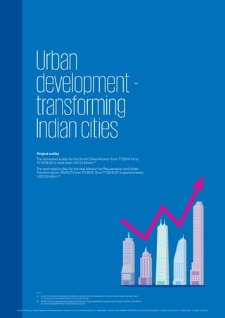 © 2016 KPMG, an Indian Registered Partnership and a member firm of the KPMG network of independent member firms affiliated with KPMG International Cooperative (“KPMG International”), a Swiss entity. All rights reserved.
Urban
development-
transforming
Indiancities
Project outlay
The estimated outlay for the Smart Cities Mission from FY2015-16 to
FY2019-20 is more than USD15 billion.01
The estimated outlay for the Atal Mission for Rejuvenation and Urban
Transformation (AMRUT) from FY2015-16 to FY2019-20 is approximately
USD7.5 billion.02
01.	 Smart Cities Mission Statement & Guidelines, Ministry of Urban Development, Government of India, June 2015, http://
smartcities.gov.in/writereaddata/SmartCityGuidelines.pdf
02.	 AMRUT Mission Statement and Guidelines, Ministry of Urban Development, Government of India, June 2015, http://amrut.
gov.in/writereaddata/AMRUT%20Guidelines%20.pdf
 