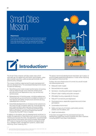 The Smart Cities initiative will help create cities which
optimally tap into digital and information technologies, urban
planning best practices, public-private partnerships, and
positive policy changes.
The mission shall be implemented through area-based and
pan-city developments.The area-based developments would
include the following:
•	 Retrofitting which shall include transformation of existing
built-up areas through more intensive infrastructure
services and smart applications (e.g. city centres and
central zones).
•	 Redevelopment of existing areas, including replacement
of existing built-up environments to enable co-creation of
new layouts with better infrastructure and land-use (e.g.
redevelopment of slums).
•	 Greenfield developments to introduce smart solutions to
the cities through innovation planning, financial planning
and implementation planning tools to accommodate
expanding populations (e.g. Industrial andTechnology
Parks and clusters, such as the Gujarat International
FinanceTec-City (GIFT City) in Gujarat.
In addition to the above, pan-city developments would aim to
enable the application of identified smart solutions to existing
infrastructure across the cities.The application would leverage
state-of-the-art Information and CommunicationTechnology
(ICT) tools to improve the living conditions and governance.
(e.g. intelligent traffic management systems, waste water
recycling, smart metering, etc.).
The above mentioned developments have been set in place, to
accommodate expanding populations in cities while improving
the livability of the entire city.
Further, the core infrastructure of a smart city would include
the following elements:
•	 Adequate water supply
•	 Assured electricity supply
•	 Sanitation, including solid waste management
•	 Efficient urban mobility and public transport
•	 Affordable housing, especially for the poor
•	 Robust IT connectivity and digitisation
•	 Good governance, especially e-governance and citizen
participation
•	 Sustainable environment
•	 Safety and security of citizens, particularly women,
children and the elderly, and
•	 Health and education.
It has been envisaged that the area-based and pan-city
development objectives would converge with other initiatives
including AMRUT and Clean India Mission.
SmartCities
Mission
Objective(s)
The Smart Cities Mission aims to drive economic growth
and improve the quality of life in the country by enabling
local area development and harnessing technology,
especially technology that leads to Smart outcomes.01
01.	 Smart Cities Mission Statement & Guidelines, Ministry of Urban Development, Government of India, June
2015, http://smartcities.gov.in/writereaddata/SmartCityGuidelines.pdf
37
Introduction01
© 2016 KPMG, an Indian Registered Partnership and a member firm of the KPMG network of independent member firms affiliated with KPMG International Cooperative (“KPMG International”), a Swiss entity. All rights reserved.
 