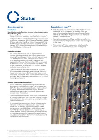 02.	 Smart Cities Mission Statement & Guidelines, Ministry of Urban Development, Government of India, June
2015, http://smartcities.gov.in/writereaddata/SmartCityGuidelines.pdf
03.	 FDI in insurance to be hiked to 49 per cent: Jaitley,The Indian Express, 10 July 2014, http://indianexpress.
com/article/india/politics/fdi-in-insurance-to-be-hiked-to-49-per-cent-jaitley/
04.	 India Smart Cities Challenge, http://smartcitieschallenge.in – accessed on 30 November 2015
Steps taken so far
Smart cities
Identification and allocation of smart cities for each state/
UnionTerritory(UT)
•	 A total of 100 cities have been identified for the mission02
.
•	 First phase of India Smart Cities Challenge was conducted
to promote competitive and cooperative federalism; about
97 cities submitted their Smart Cities Proposals (SCPs) to
the Ministry of Urban Development (MoUD). Up to 20 of
the best SCPs are set to be shortlisted to receive funding
from MoUD after the first round.
Financing strategy
•	 The Smart Cities Mission is to be implemented as a
centrally sponsored scheme with central government
providing financial support to the extent of approximately
USD7.2 billion over 5 years, which would be matched
up by respective states and ULBs02
. In addition, it is
expected that funding shall come from PPP, commercial/
multinational bodies.The private sector would have a role
to play — by taking up projects in PPP mode or work as
contractors, consultants, etc.
•	 Certain sectors of urban infrastructure such as power,
ICT and integrated townships would bear the maximum
impact of transformation. Both in terms of requirement
(resources) and impact, these sectors are expected to play
vital roles, and thus warrant conceptualisation of focussed
financing mechanisms.
Mission statement and guidelines02
•	 MoUD has made a comprehensive guide available, to
assist states and ULBs to formulate their strategies and
SCPs.The document also prescribes the implementation
of Special PurposeVehicles (SPVs) to plan, evaluate,
release funds, operate and monitor the development
projects under the initiative.
•	 Greenfield developments and other urban initiatives such
as international airports, port cities and industrial clusters,
among others are also being taken up to complement the
Smart Cities Mission.
•	 To encourage the development of smart cities providing
habitation for the neo-middle class, the requirement
for the built up area and capital conditions for FDI are
being reduced from 50,000 sq m to 20,000 sq m and
from USD10 million to USD5 million, respectively. As a
further impetus, projects that commit at least 30 per cent
of the total project cost for low cost affordable housing
would be exempted from the minimum built-up area and
capitalisation requirements03
.
Expected next steps02,04
•	 With the conclusion of the first round of the Smart Cities
Challenge, up to 20 cities will be selected in the first
year, which would be eligible to receive funding of up to
USD75.75 million from the government over the next 5
years in a phased manner.
•	 Special PurposeVehicles (SPVs) would be set up for the
implementation of the projects as per the plan envisaged
in the SCPs.
•	 The remaining 77 cities are expected to be funded for
Smart Cities transformation, over the next 2 years.
38
Status
© 2016 KPMG, an Indian Registered Partnership and a member firm of the KPMG network of independent member firms affiliated with KPMG International Cooperative (“KPMG International”), a Swiss entity. All rights reserved.
 