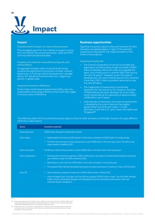 Impact
Transformative impact on urban infrastructure
The envisaged spend for the initiative is stated to come
from the MoUD, the concerned states, ULBs and PPP/
commercial/multinational bodies.
Creation of market for manufactured goods and
commodities
An approach towards urban living and smart living
would entail significant procurement of steel, cement,
electronics, furnishings, electrical equipment, sewage
plants, ICT equipment and services, etc. triggering a
growth in global trade.
Improved economic efficiency
Smart cities would require augmented safety, security,
sustainability and energy efficiency that could help trigger
a virtuous cycle of efficiency.
Business opportunities
Significant business opportunities are foreseen for both
domestic and global players in light of the potential
investments required for the implementation of the
Smart Cities projects.
Investment potential
•	 The Centre’s Expenditure Finance Committee has
approved a central funding of approximately USD42
billion to develop 100 smart cities and upgrade the
basic civic infrastructure in another 500 cities during
the next 10 years05
. However, given the scale of
development, the total funding requirement would be
more than USD1 trillion at present value terms over
the next 20 years.
•	 The magnitude of investments is extremely
significant for the economy. For instance, the state
of Maharashtra has been allocated 10 smart cities,
which would add up to a spending of approximately
USD6 billion over 5 years.
•	 India has also invited other countries for partnership
in developing the smart cities and has signed
agreements to build 8 such cities — 3 with
Germany, 3 with the U.S., and 1 each with Spain and
Singapore06
.
39
Impact
Sector Investment potential
Smart governance USD83 million allocated for Digital India initiative.
Smart energy •	 Implementation of 8 smart grid pilot projects in India with an investment of USD10 million for energy storage
•	 The Power Grid Corporation of India has planned to invest USD26 billion in the next 5 years; about 130 million smart
meters would be installed by 2021.
Smart environment The Ministry of Water Resources plans to invest USD50 billion in the water sector in the coming years.
Smart transportation •	 The Government of India has approved a USD4.13 billion plan to spur electric and hybrid vehicle production by setting
up an ambitious target of 6 million vehicles by 2020.
•	 MoUD plans to invest more than USD20 billion on the metro rail projects in the coming years.
•	 The proposed 534km Mumbai-Ahmedabad high speed rail project would have an investment of about USD10.5 billion.
Smart ICT •	 Cloud computing is expected to evolve into a USD4.5 billion market in India by 2016.
•	 Under the flagship Safe City project, the Union Ministry proposes USD333 million to make 7 big cities (Delhi, Mumbai,
Kolkata, Chennai, Ahmedabad, Bengaluru and Hyderabad) to focus on technological advancement rather than
manpower disaster management.
05.	 Top govt panel approves Rs 2.73 lakh crore to modernise cities, HindustanTimes, 28 March 2015, http://
www.hindustantimes.com/india/top-govt-panel-approves-rs-2-73-lakh-crore-to-modernise-cities/story-
UL8VEEHPHRMe6V8eTjVDpO.html - accessed on 3 December 2015
06.	 India’s Smart City vision is part of a larger agenda of creating Industrial Corridors between India’s big
metropolitan cities in India, Make in India, http://www.makeinindia.com/article/-/v/internet-of-things -
accessed on 3 December 2015
© 2016 KPMG, an Indian Registered Partnership and a member firm of the KPMG network of independent member firms affiliated with KPMG International Cooperative (“KPMG International”), a Swiss entity. All rights reserved.
The following table lists the potential business opportunities for both domestic and foreign investors through different
schemes in each sector:
 