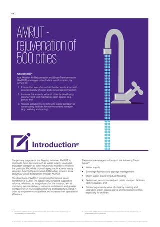 The primary purpose of the flagship initiative, AMRUT, is
to provide basic services such as water supply, sewerage
and urban transport to every household in order to improve
the quality of life, while promoting equitable access to city
services. Among the estimated 4,040 urban zones in India,
about 500 would be targeted through AMRUT.
The objectives of AMRUT constitute the Service Level
Benchmarks (SLBs).The capacity building and supportive
reforms, which act as integral parts of the mission, aim at
improving service delivery, resource mobilisation and greater
transparency in municipal functioning and capacity building in
order to empower municipalities and increase their operational
efficiency.
The mission envisages to focus on the followingThrust
Areas02
:
•	 Water supply
•	 Sewerage facilities and septage management
•	 Storm water drains to reduce flooding
•	 Pedestrian, non-motorised and public transport facilities,
parking spaces, and
•	 Enhancing amenity value of cities by creating and
upgrading green spaces, parks and recreation centres,
especially for children.
AMRUT-
rejuvenationof
500cities
Objective(s)01
Atal Mission for Rejuvenation and UrbanTransformation
(AMRUT) envisages urban India’s transformation, by
aiming to:
1.	 Ensure that every household has access to a tap with
assured supply of water and a sewerage connection;
2.	 Increase the amenity value of cities by developing
greenery and well maintained open spaces (e.g.,
parks); and
3.	Reduce pollution by switching to public transport or
constructing facilities for non-motorised transport
(e.g., walking and cycling).­
01.	 The Mission, AMRUT, Ministry of Urban Development, Government of India, http://amrut.gov.in/
writereaddata/The%20Mission.pdf
02.	 Thrust Areas, AMRUT, Ministry of Urban Development, Government of India, http://amrut.gov.in/
writereaddata/Thrust%20Areas.pdf
41
Introduction01
© 2016 KPMG, an Indian Registered Partnership and a member firm of the KPMG network of independent member firms affiliated with KPMG International Cooperative (“KPMG International”), a Swiss entity. All rights reserved.
 
